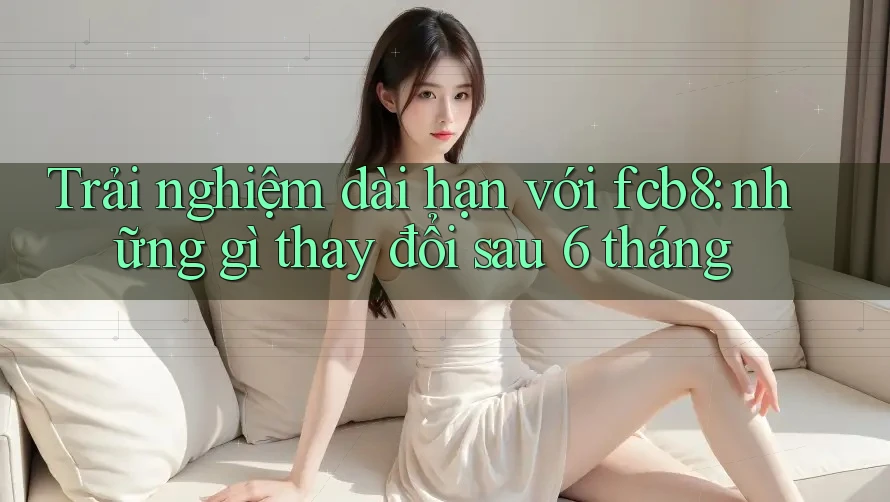 Trải nghiệm dài hạn với fcb8: những gì thay đổi sau 6 tháng