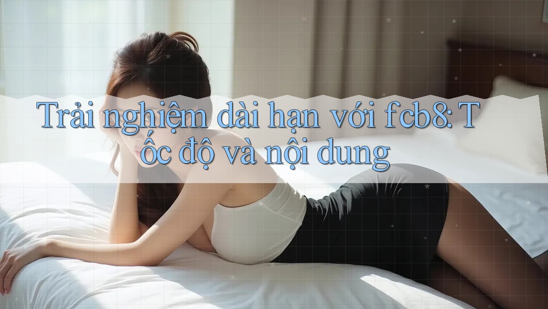 Trải nghiệm dài hạn với fcb8: Tốc độ và nội dung Trải nghiệm dài hạn với fcb8: Tốc độ và nội dung