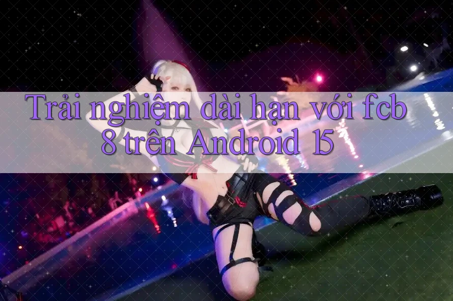 Trải nghiệm dài hạn với fcb8 trên Android 15 Trải nghiệm dài hạn với fcb8 trên Android 15