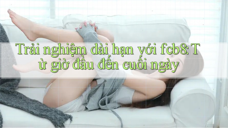 Trải nghiệm dài hạn với fcb8: Từ giờ đầu đến cuối ngày Trải nghiệm dài hạn với fcb8: Từ giờ đầu đến cuối ngày