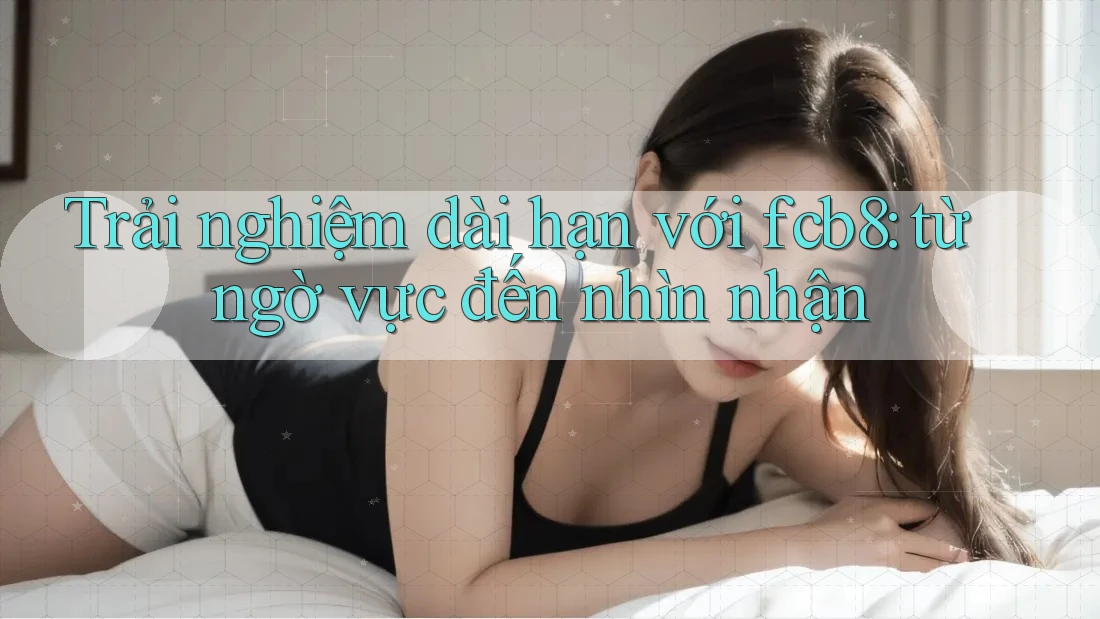 Trải nghiệm dài hạn với fcb8: từ ngờ vực đến nhìn nhận Trải nghiệm dài hạn với fcb8: từ ngờ vực đến nhìn nhận