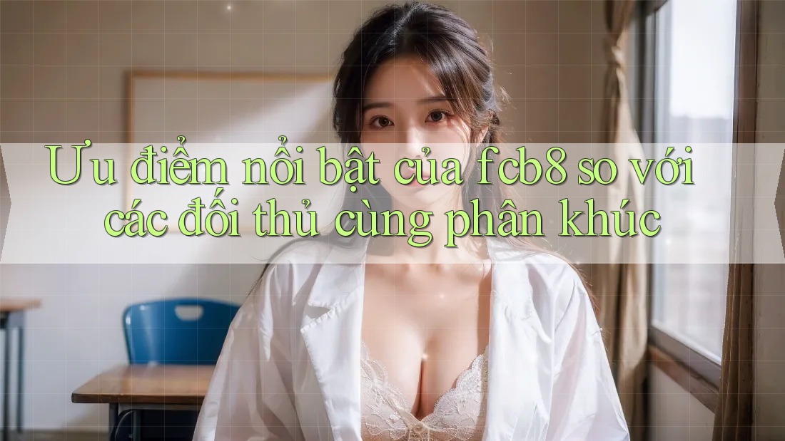 Ưu điểm nổi bật của fcb8 so với các đối thủ cùng phân khúc