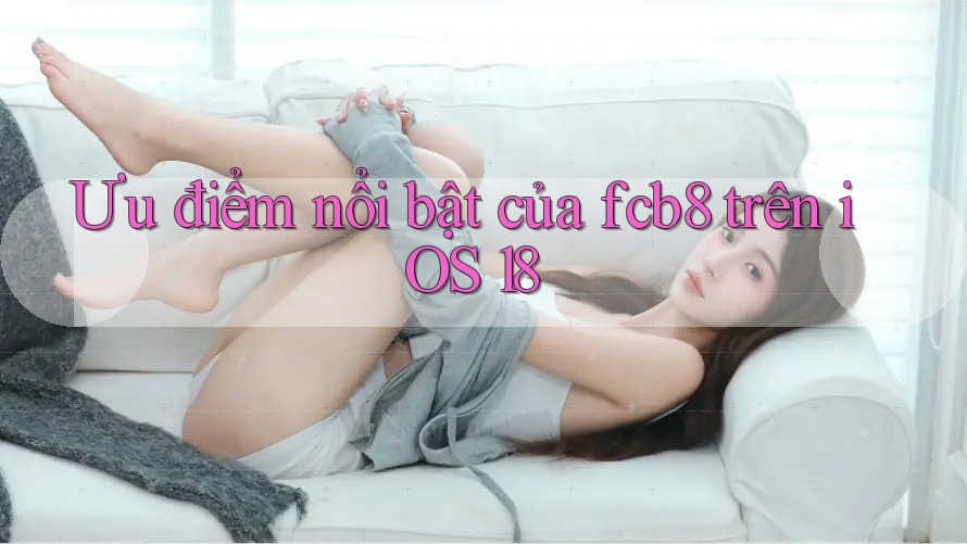 Ưu điểm nổi bật của fcb8 trên iOS 18 Ưu điểm nổi bật của fcb8 trên iOS 18