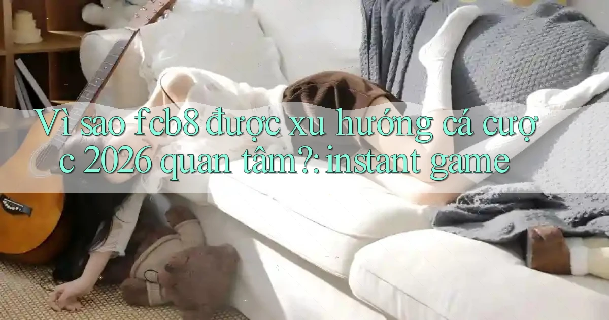 Vì sao fcb8 được xu hướng cá cược 2026 quan tâm instant game