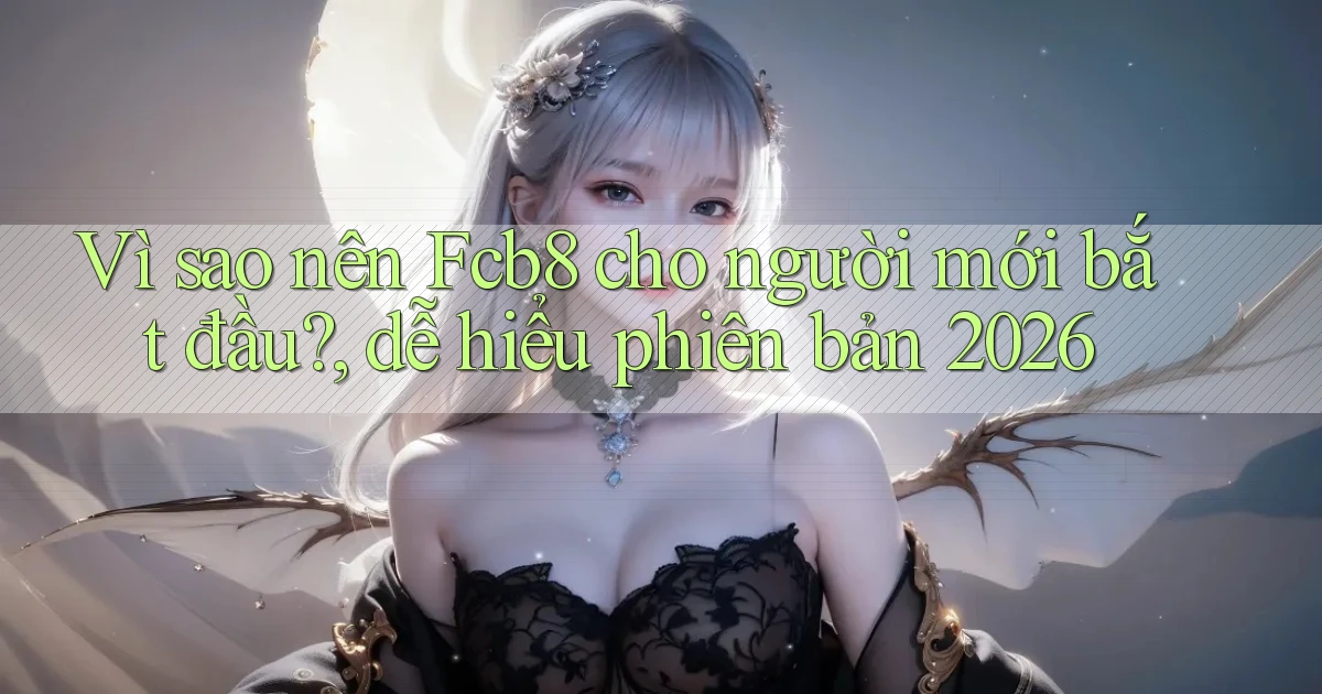 Vì sao nên Fcb8 cho người mới bắt đầu, dễ hiểu phiên bản 2026