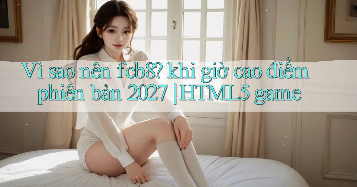 Vì sao nên fcb8 khi giờ cao điểm phiên bản 2027 HTML5 game