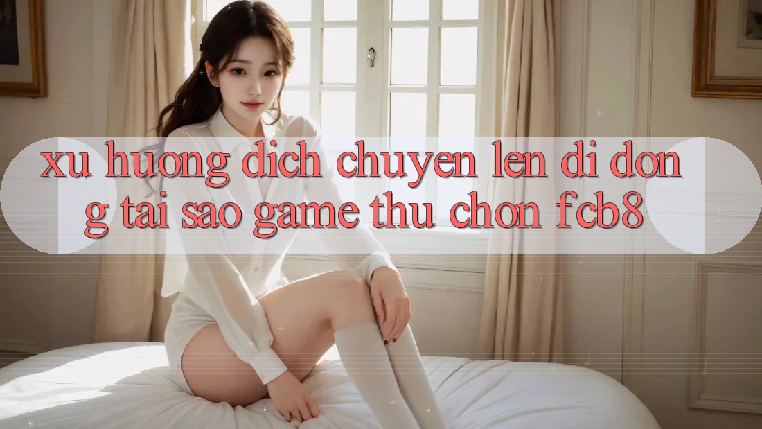Xu Hướng Dịch Chuyển Lên Di Động: Tại Sao Game Thủ Chọn FCB8?