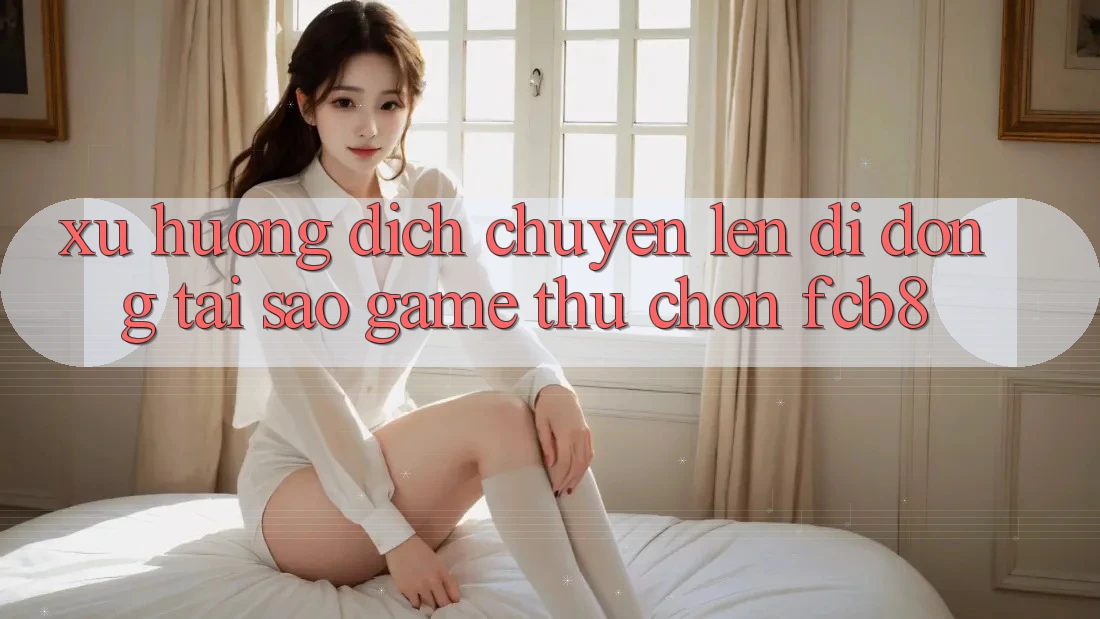 Xu Hướng Dịch Chuyển Lên Di Động: Tại Sao Game Thủ Chọn FCB8?
