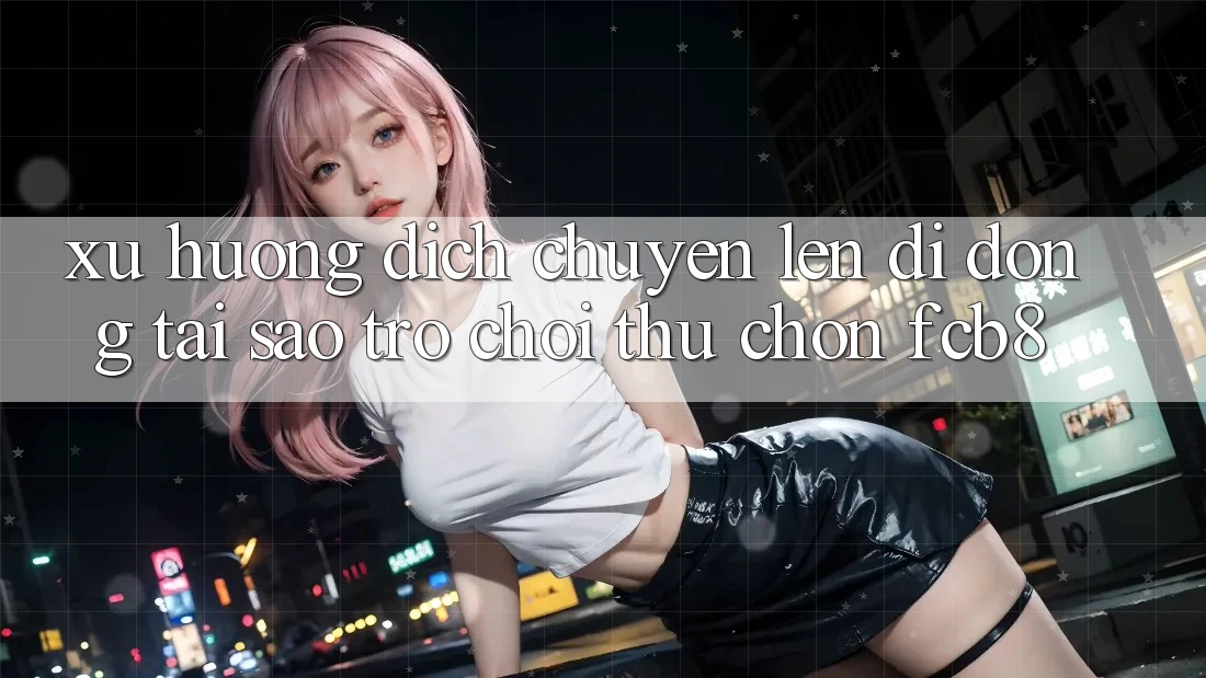 Xu Hướng Dịch Chuyển Lên Di Động: Tại Sao Trò chơi Thủ Chọn FCB8?